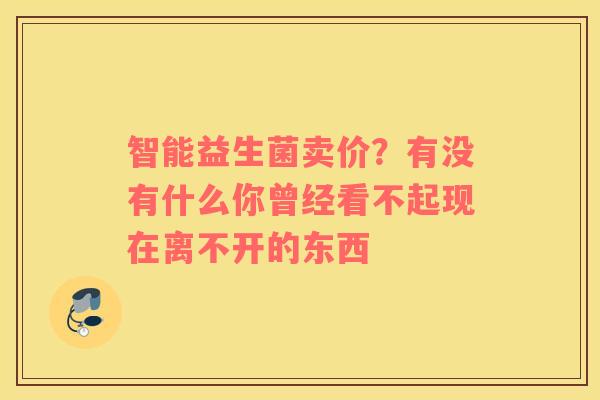 智能益生菌卖价？有没有什么你曾经看不起现在离不开的东西 
