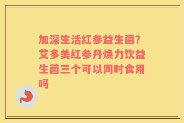 加深生活红参益生菌？艾多美红参丹焕力饮益生菌三个可以同时食用吗