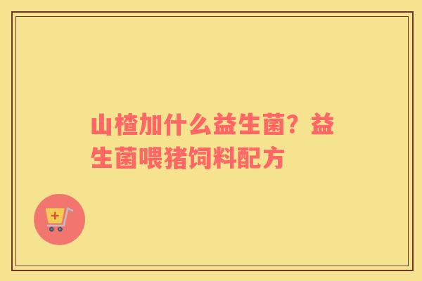 山楂加什么益生菌？益生菌喂猪饲料配方
