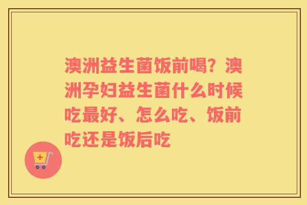 澳洲益生菌饭前喝？澳洲孕妇益生菌什么时候吃最好、怎么吃、饭前吃还是饭后吃
