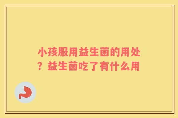 小孩服用益生菌的用处？益生菌吃了有什么用