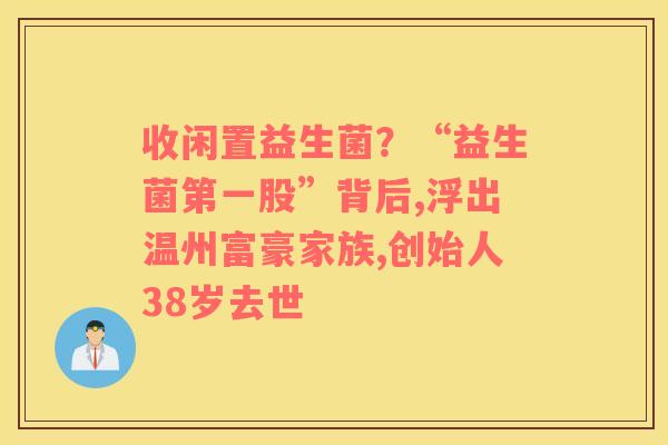 收闲置益生菌？“益生菌第一股”背后,浮出温州富豪家族,创始人38岁去世