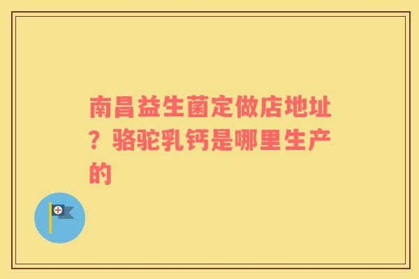 南昌益生菌定做店地址？骆驼乳钙是哪里生产的