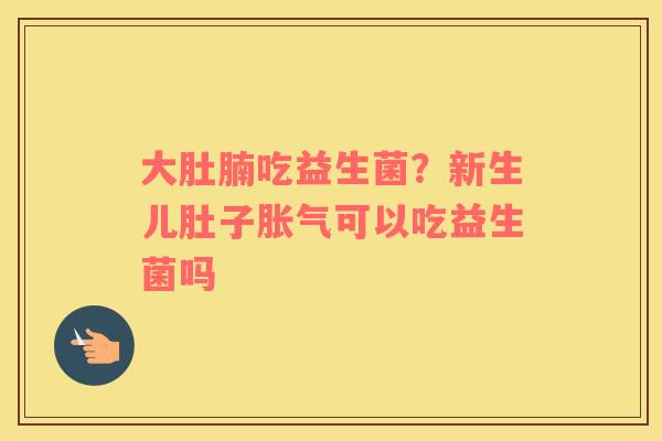 大肚腩吃益生菌？新生儿肚子胀气可以吃益生菌吗