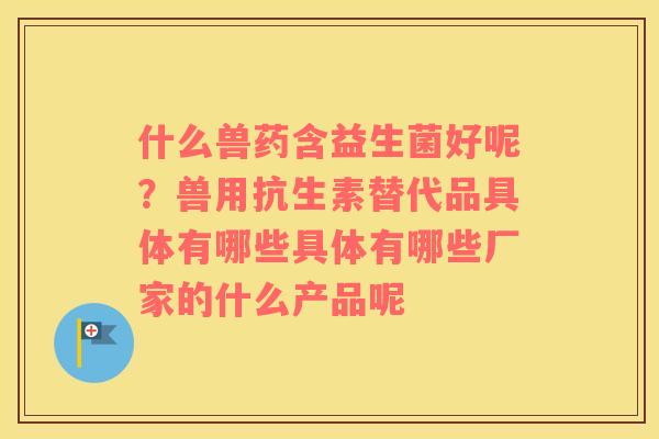 什么兽药含益生菌好呢？兽用抗生素替代品具体有哪些具体有哪些厂家的什么产品呢
