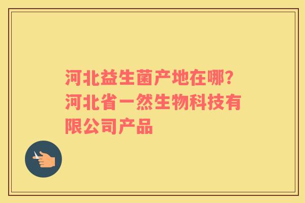 河北益生菌产地在哪？河北省一然生物科技有限公司产品