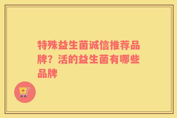 特殊益生菌诚信推荐品牌？活的益生菌有哪些品牌