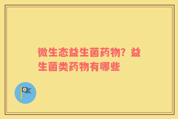 微生态益生菌药物？益生菌类药物有哪些