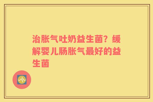 治胀气吐奶益生菌？缓解婴儿肠胀气最好的益生菌