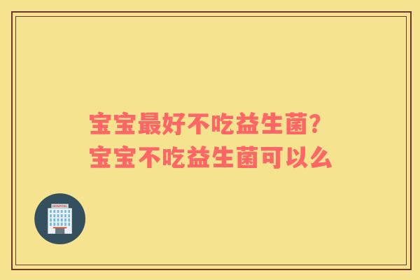 宝宝最好不吃益生菌？宝宝不吃益生菌可以么