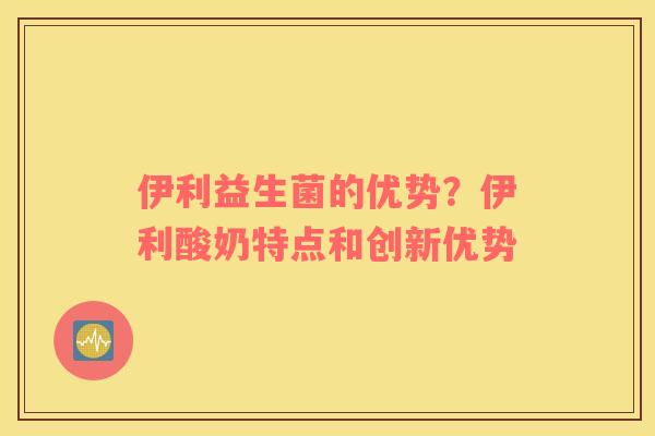 伊利益生菌的优势？伊利酸奶特点和创新优势
