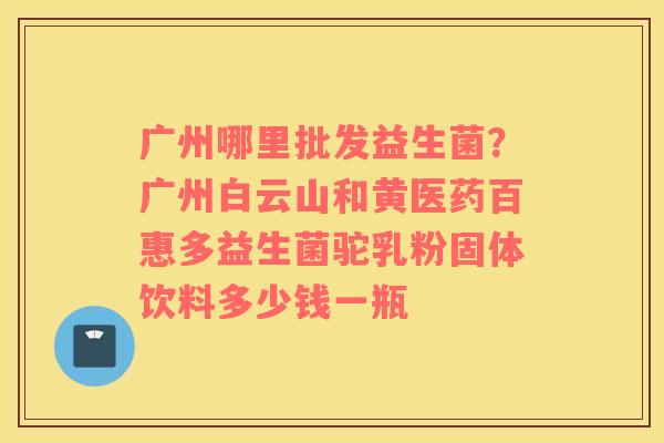 广州哪里批发益生菌？广州白云山和黄医药百惠多益生菌驼乳粉固体饮料多少钱一瓶
