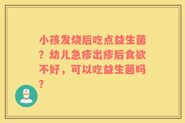 小孩发烧后吃点益生菌？幼儿急疹出疹后食欲不好，可以吃益生菌吗？