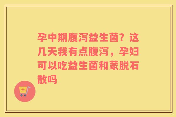 孕中期腹泻益生菌？这几天我有点腹泻，孕妇可以吃益生菌和蒙脱石散吗