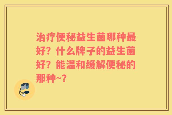 治疗便秘益生菌哪种最好？什么牌子的益生菌好？能温和缓解便秘的那种~？