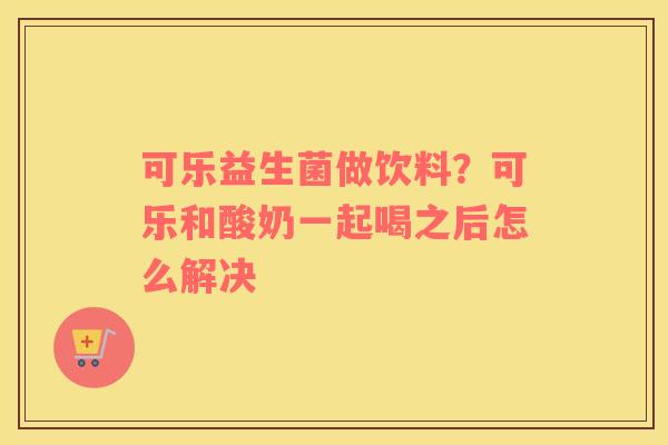 可乐益生菌做饮料？可乐和酸奶一起喝之后怎么解决