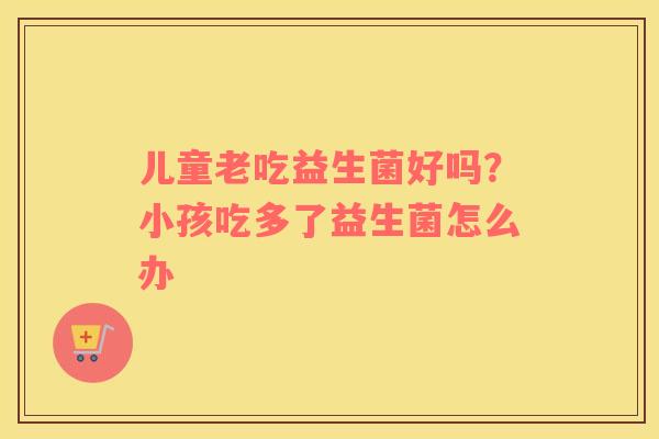 儿童老吃益生菌好吗？小孩吃多了益生菌怎么办