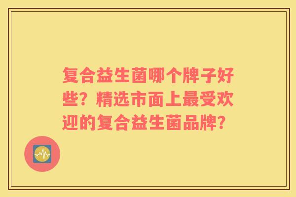 复合益生菌哪个牌子好些？精选市面上最受欢迎的复合益生菌品牌？