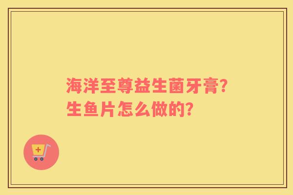 海洋至尊益生菌牙膏？生鱼片怎么做的？