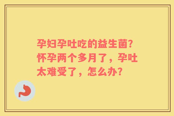 孕妇孕吐吃的益生菌？怀孕两个多月了，孕吐太难受了，怎么办？
