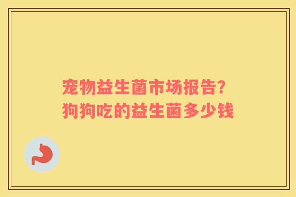 宠物益生菌市场报告？狗狗吃的益生菌多少钱