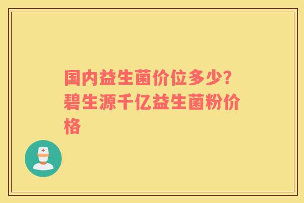 国内益生菌价位多少？碧生源千亿益生菌粉价格