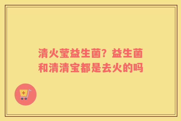 清火莹益生菌？益生菌和清清宝都是去火的吗