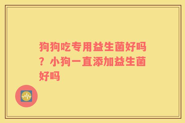 狗狗吃专用益生菌好吗？小狗一直添加益生菌好吗