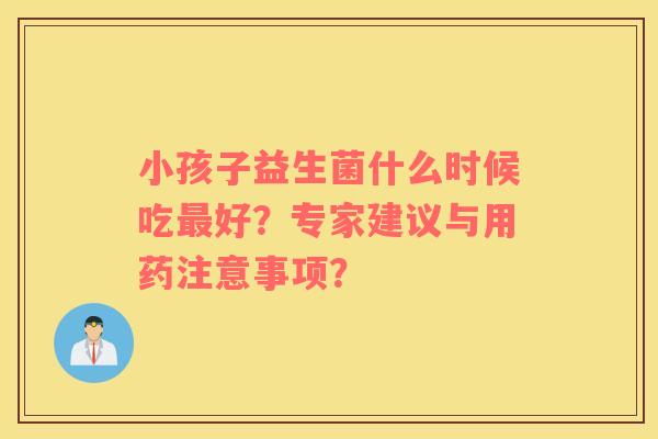 小孩子益生菌什么时候吃最好？专家建议与用药注意事项？