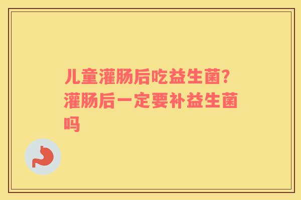 儿童灌肠后吃益生菌？灌肠后一定要补益生菌吗