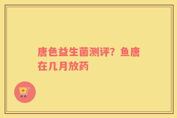 唐色益生菌测评？鱼唐在几月放药