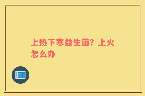 上热下寒益生菌？上火怎么办