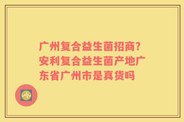 广州复合益生菌招商？安利复合益生菌产地广东省广州市是真货吗