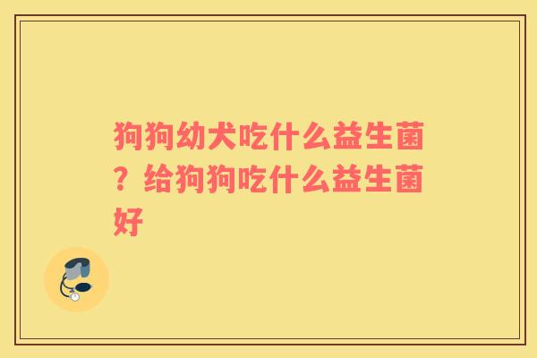狗狗幼犬吃什么益生菌？给狗狗吃什么益生菌好