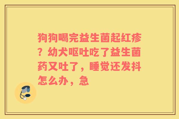 狗狗喝完益生菌起红疹？幼犬呕吐吃了益生菌药又吐了，睡觉还发抖怎么办，急