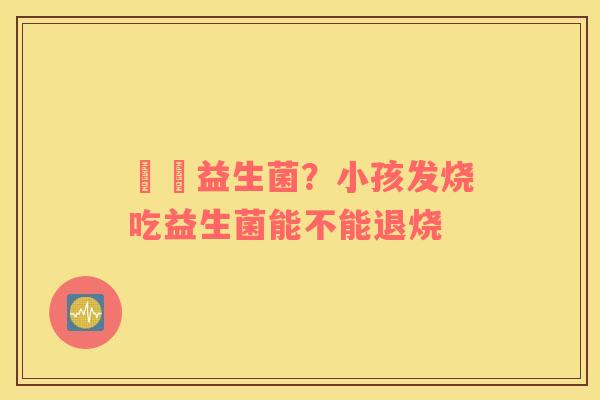 玥玥益生菌？小孩发烧吃益生菌能不能退烧