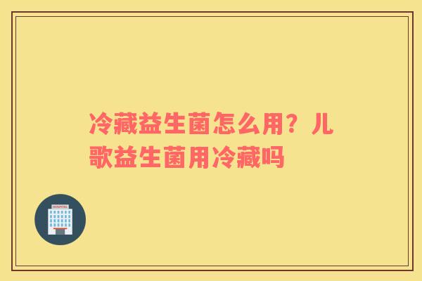 冷藏益生菌怎么用？儿歌益生菌用冷藏吗