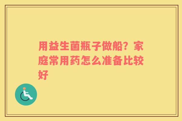 用益生菌瓶子做船？家庭常用药怎么准备比较好