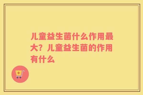 儿童益生菌什么作用最大？儿童益生菌的作用有什么