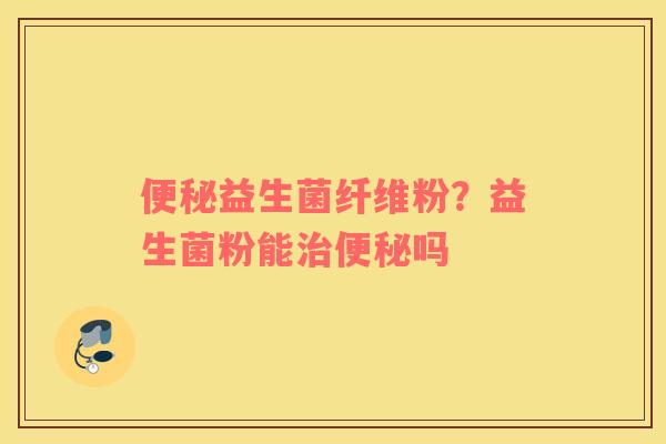 便秘益生菌纤维粉？益生菌粉能治便秘吗