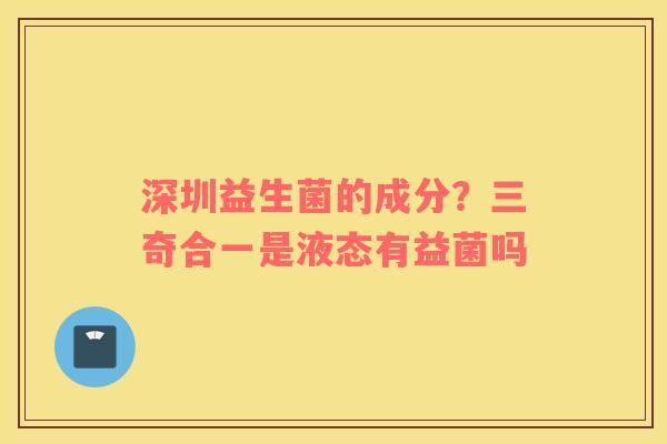 深圳益生菌的成分？三奇合一是液态有益菌吗