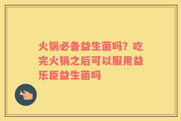 火锅必备益生菌吗？吃完火锅之后可以服用益乐臣益生菌吗