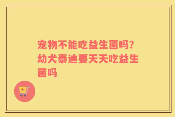 宠物不能吃益生菌吗？幼犬泰迪要天天吃益生菌吗