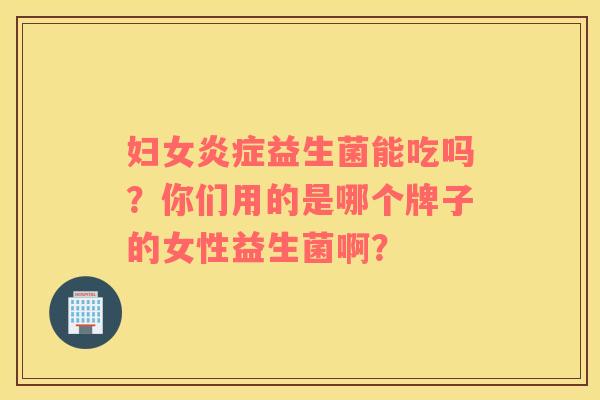 妇女炎症益生菌能吃吗？你们用的是哪个牌子的女性益生菌啊？