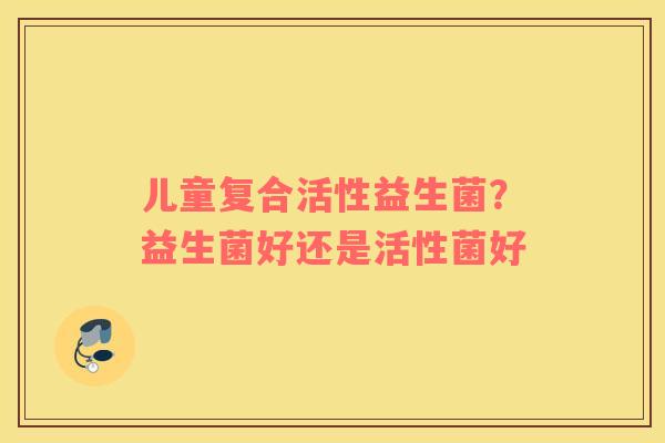 儿童复合活性益生菌？益生菌好还是活性菌好