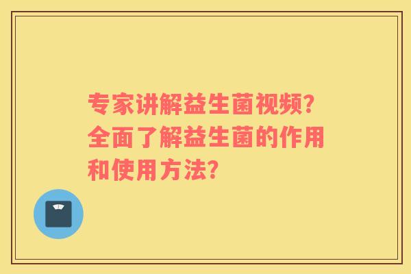 专家讲解益生菌视频？全面了解益生菌的作用和使用方法？