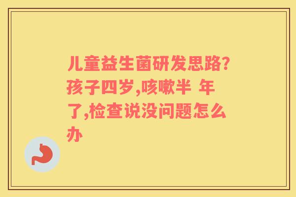 儿童益生菌研发思路？孩子四岁,咳嗽半 年了,检查说没问题怎么办