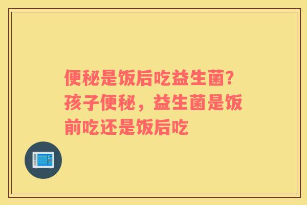 便秘是饭后吃益生菌？孩子便秘，益生菌是饭前吃还是饭后吃