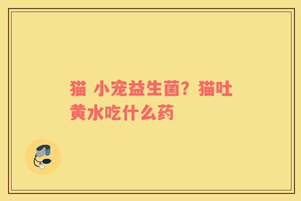 猫 小宠益生菌？猫吐黄水吃什么药
