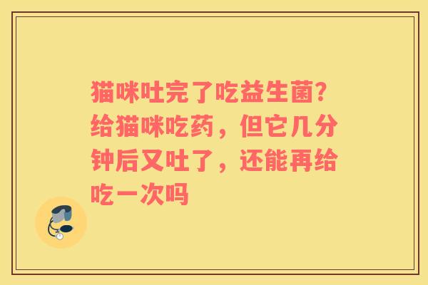 猫咪吐完了吃益生菌？给猫咪吃药，但它几分钟后又吐了，还能再给吃一次吗